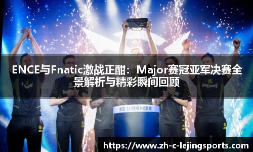ENCE与Fnatic激战正酣:Major赛冠亚军决赛全景解析与精彩瞬间回顾